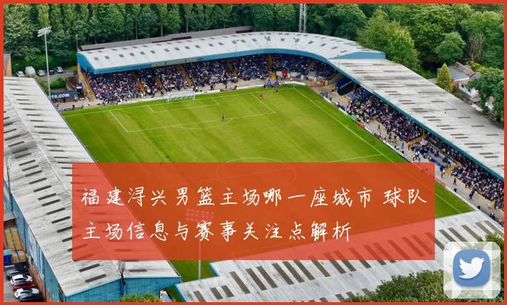 福建浔兴男篮主场哪一座城市 球队主场信息与赛事关注点解析