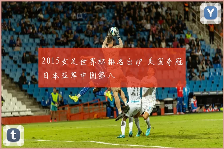 2015女足世界杯排名出炉 美国夺冠日本亚军中国第八