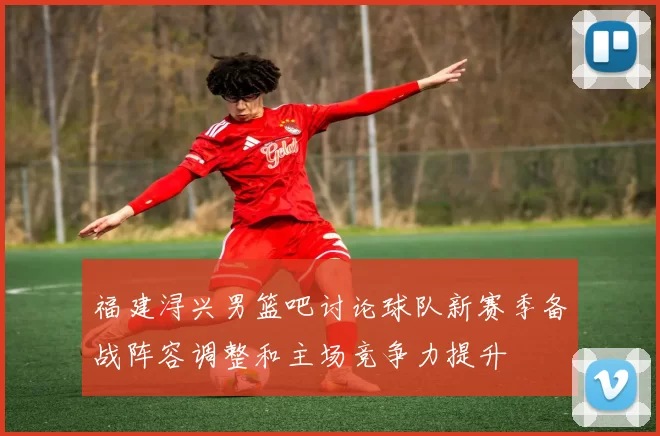 福建浔兴男篮吧讨论球队新赛季备战阵容调整和主场竞争力提升