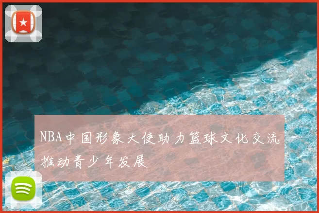 NBA中国形象大使助力篮球文化交流推动青少年发展