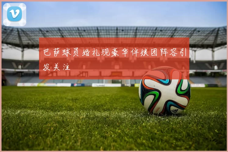 巴萨球员婚礼现豪华伴娘团阵容引发关注