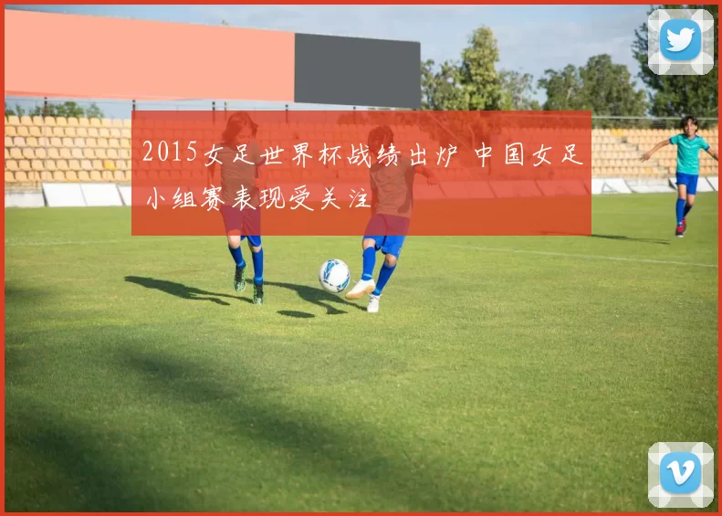 2015女足世界杯战绩出炉 中国女足小组赛表现受关注