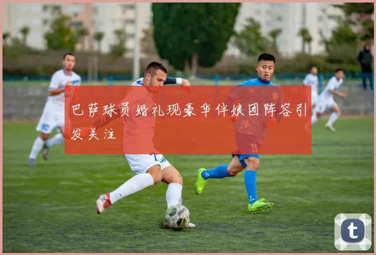 巴萨球员婚礼现豪华伴娘团阵容引发关注