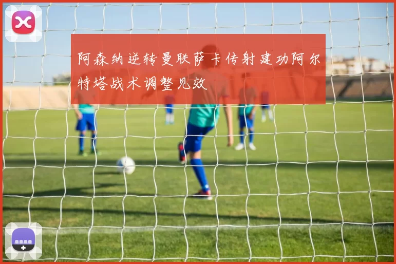 阿森纳逆转曼联萨卡传射建功阿尔特塔战术调整见效