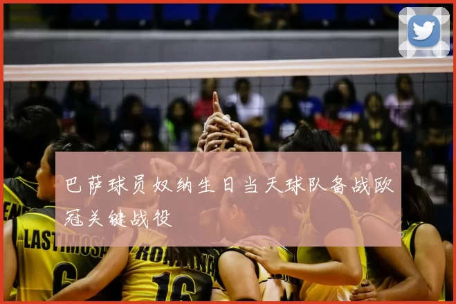 巴萨球员奴纳生日当天球队备战欧冠关键战役