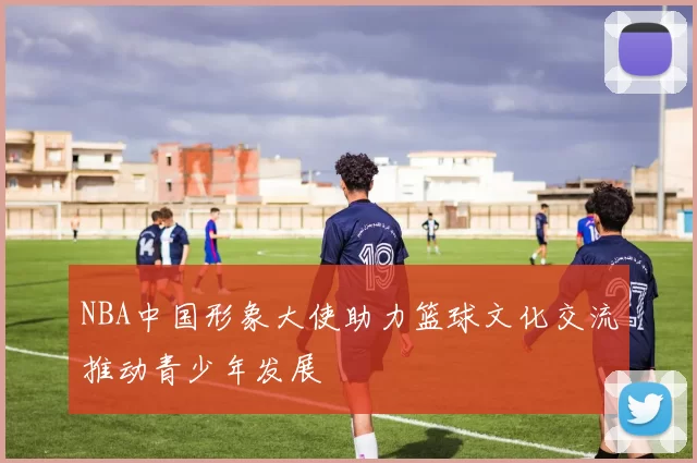 NBA中国形象大使助力篮球文化交流推动青少年发展