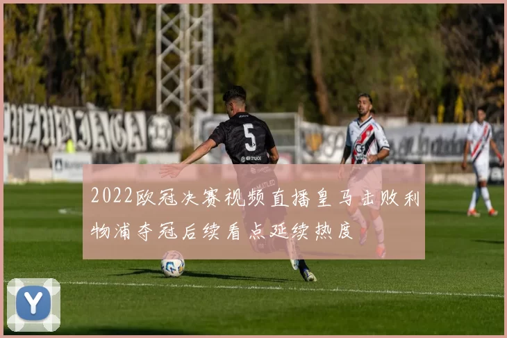 2022欧冠决赛视频直播皇马击败利物浦夺冠后续看点延续热度
