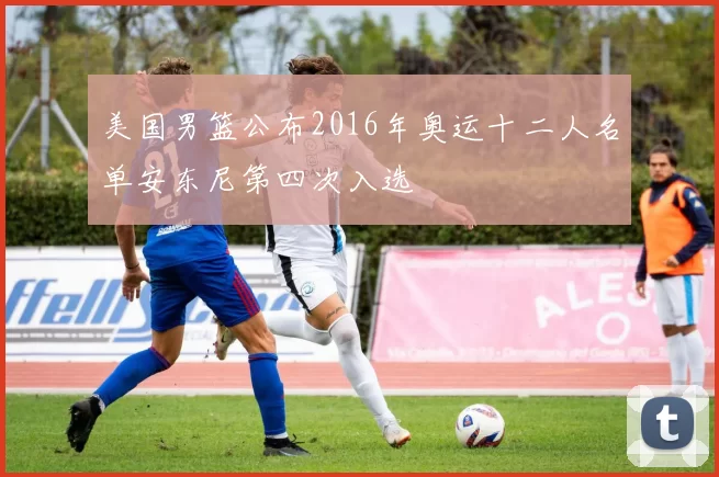 美国男篮公布2016年奥运十二人名单安东尼第四次入选