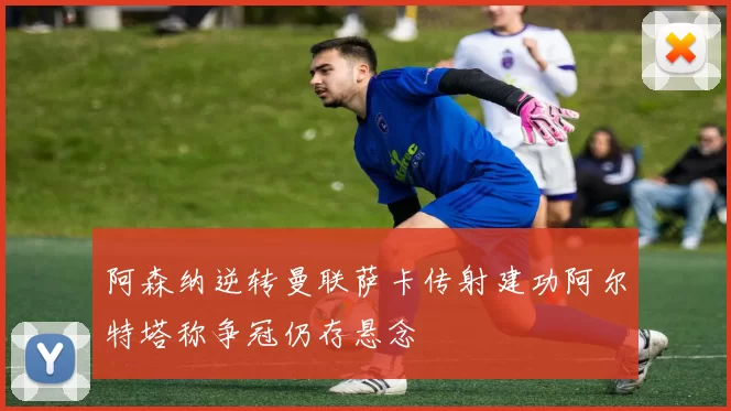 阿森纳逆转曼联萨卡传射建功阿尔特塔称争冠仍存悬念