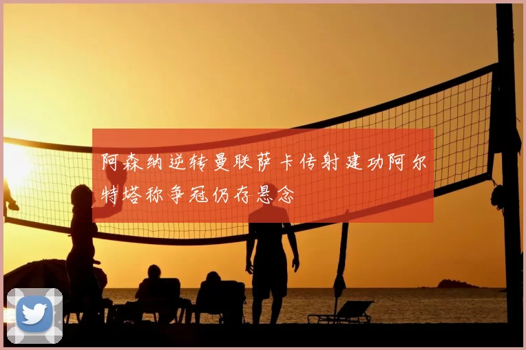 阿森纳逆转曼联萨卡传射建功阿尔特塔称争冠仍存悬念