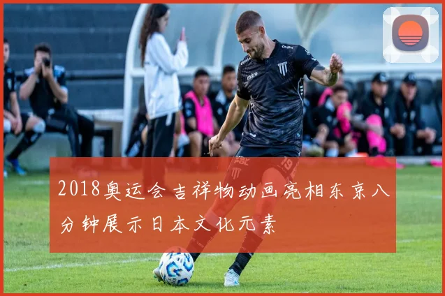 2018奥运会吉祥物动画亮相东京八分钟展示日本文化元素