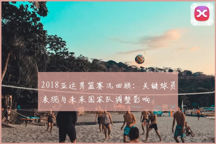 2018亚运男篮赛况回顾：关键球员表现与未来国家队调整影响