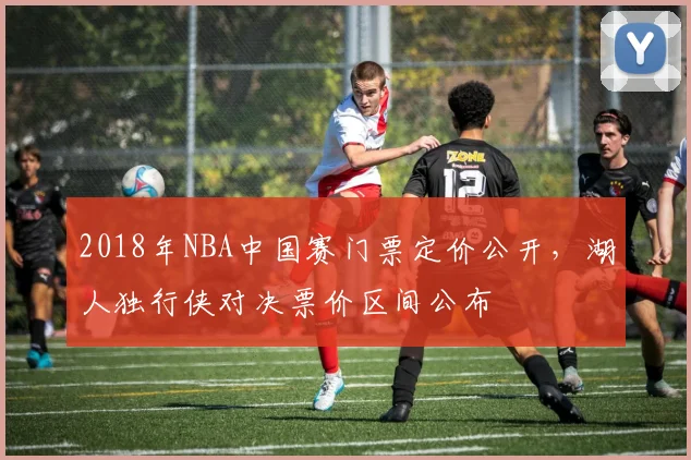 2018年NBA中国赛门票定价公开，湖人独行侠对决票价区间公布