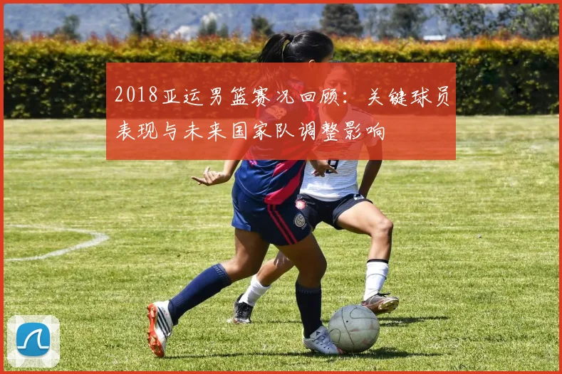 2018亚运男篮赛况回顾：关键球员表现与未来国家队调整影响