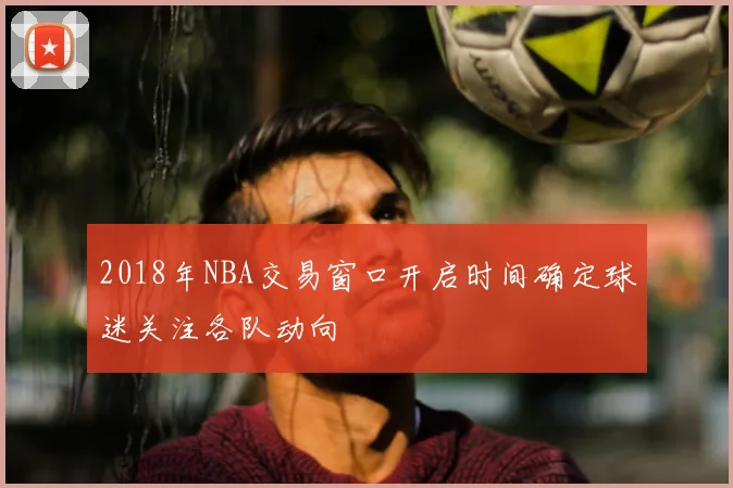 2018年NBA交易窗口开启时间确定球迷关注各队动向