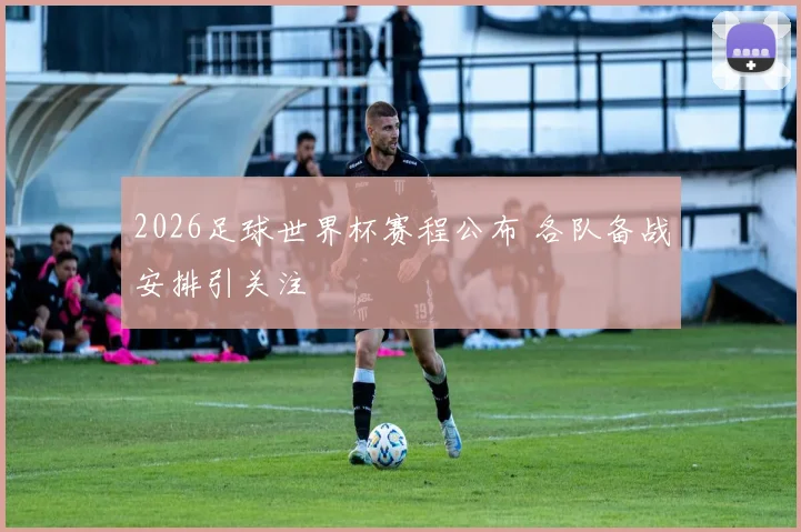 2026足球世界杯赛程公布 各队备战安排引关注