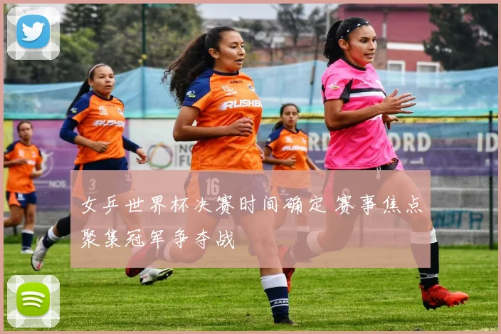 女乒世界杯决赛时间确定 赛事焦点聚集冠军争夺战
